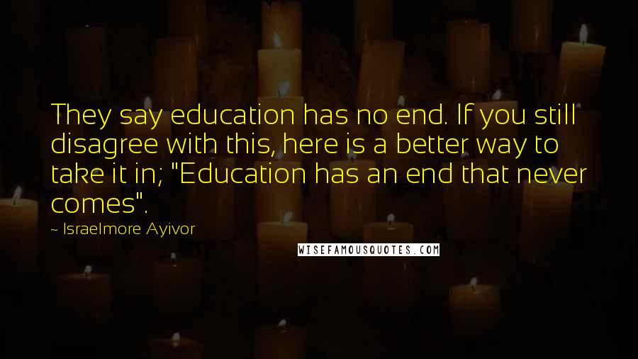 Israelmore Ayivor Quotes: They say education has no end. If you still disagree with this, here is a better way to take it in; "Education has an end that never comes".