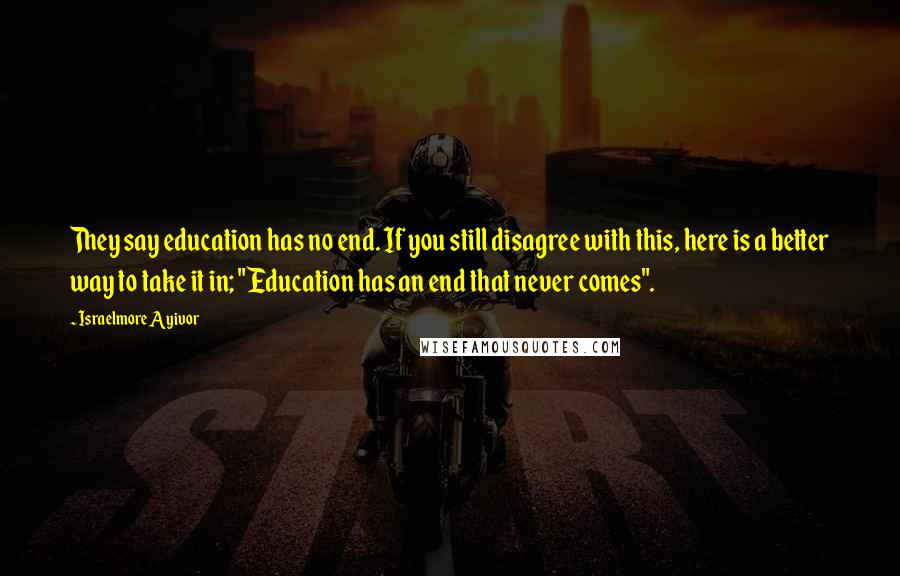 Israelmore Ayivor Quotes: They say education has no end. If you still disagree with this, here is a better way to take it in; "Education has an end that never comes".