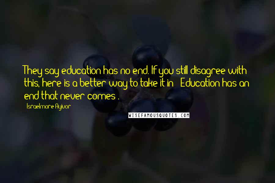 Israelmore Ayivor Quotes: They say education has no end. If you still disagree with this, here is a better way to take it in; "Education has an end that never comes".