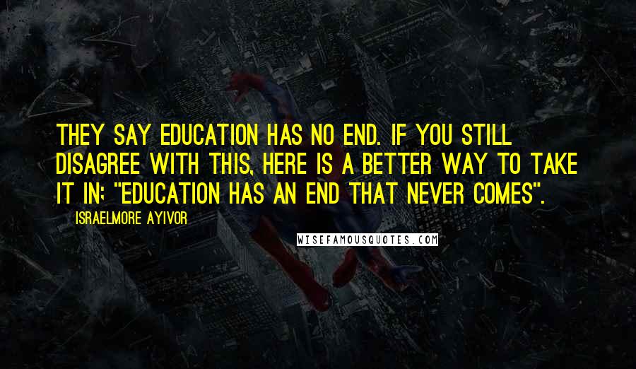 Israelmore Ayivor Quotes: They say education has no end. If you still disagree with this, here is a better way to take it in; "Education has an end that never comes".