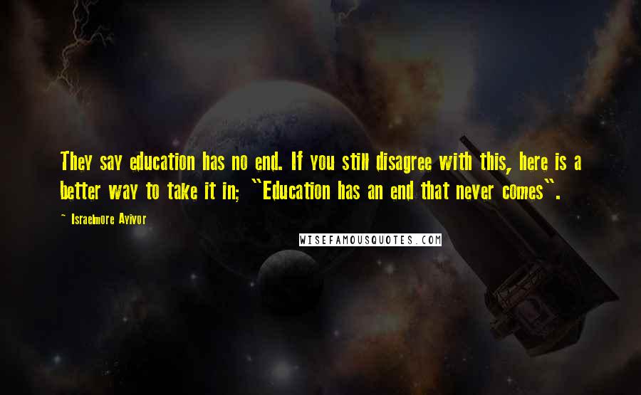 Israelmore Ayivor Quotes: They say education has no end. If you still disagree with this, here is a better way to take it in; "Education has an end that never comes".