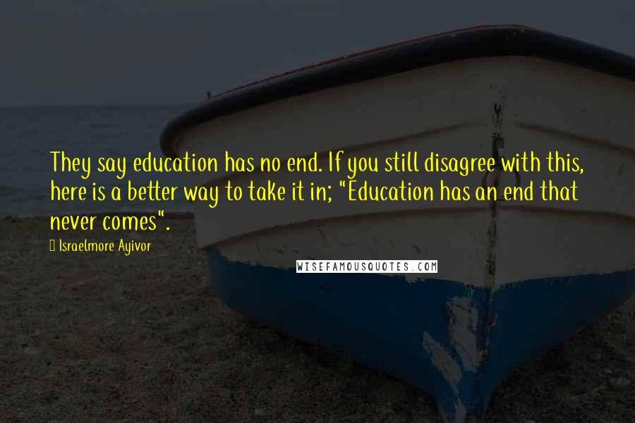 Israelmore Ayivor Quotes: They say education has no end. If you still disagree with this, here is a better way to take it in; "Education has an end that never comes".