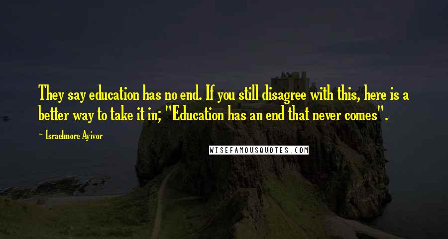 Israelmore Ayivor Quotes: They say education has no end. If you still disagree with this, here is a better way to take it in; "Education has an end that never comes".