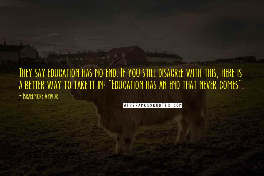 Israelmore Ayivor Quotes: They say education has no end. If you still disagree with this, here is a better way to take it in; "Education has an end that never comes".