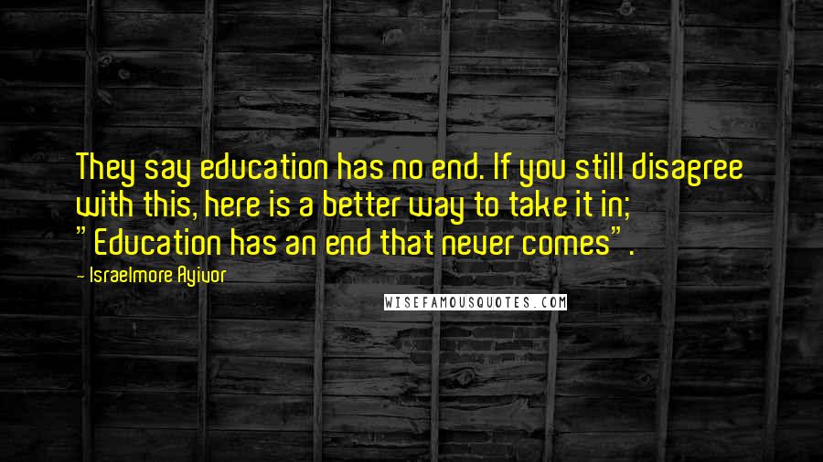 Israelmore Ayivor Quotes: They say education has no end. If you still disagree with this, here is a better way to take it in; "Education has an end that never comes".