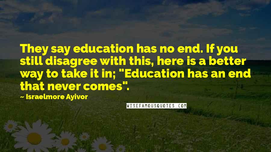 Israelmore Ayivor Quotes: They say education has no end. If you still disagree with this, here is a better way to take it in; "Education has an end that never comes".