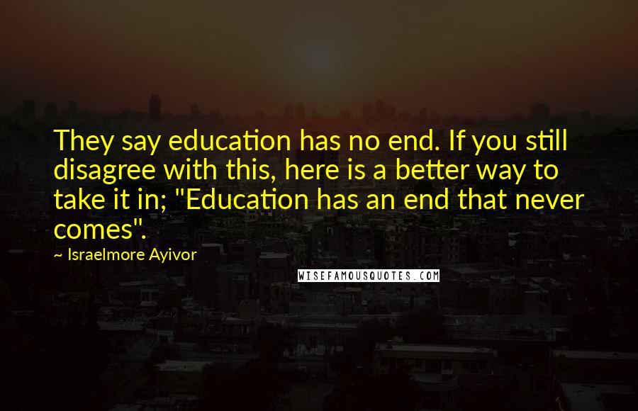 Israelmore Ayivor Quotes: They say education has no end. If you still disagree with this, here is a better way to take it in; "Education has an end that never comes".