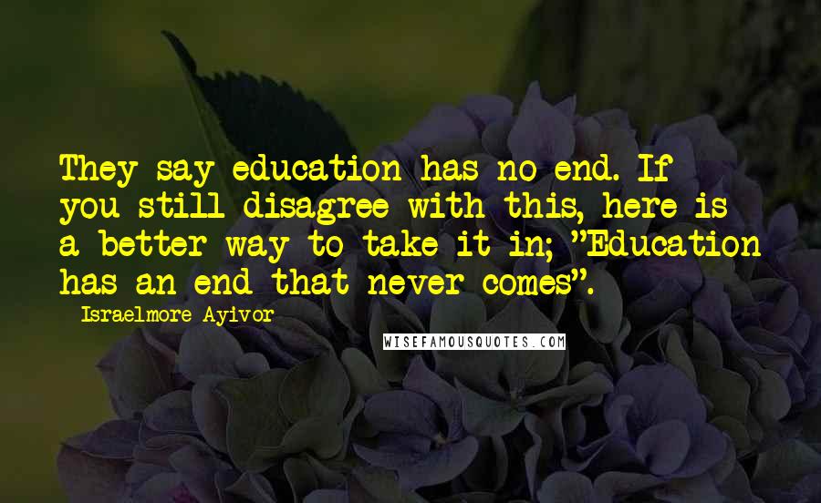 Israelmore Ayivor Quotes: They say education has no end. If you still disagree with this, here is a better way to take it in; "Education has an end that never comes".