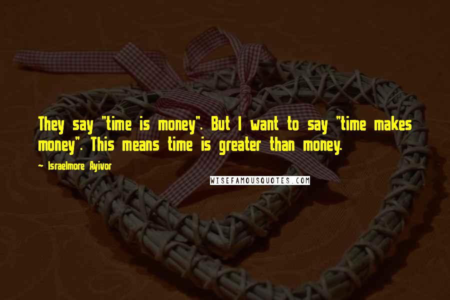 Israelmore Ayivor Quotes: They say "time is money". But I want to say "time makes money". This means time is greater than money.