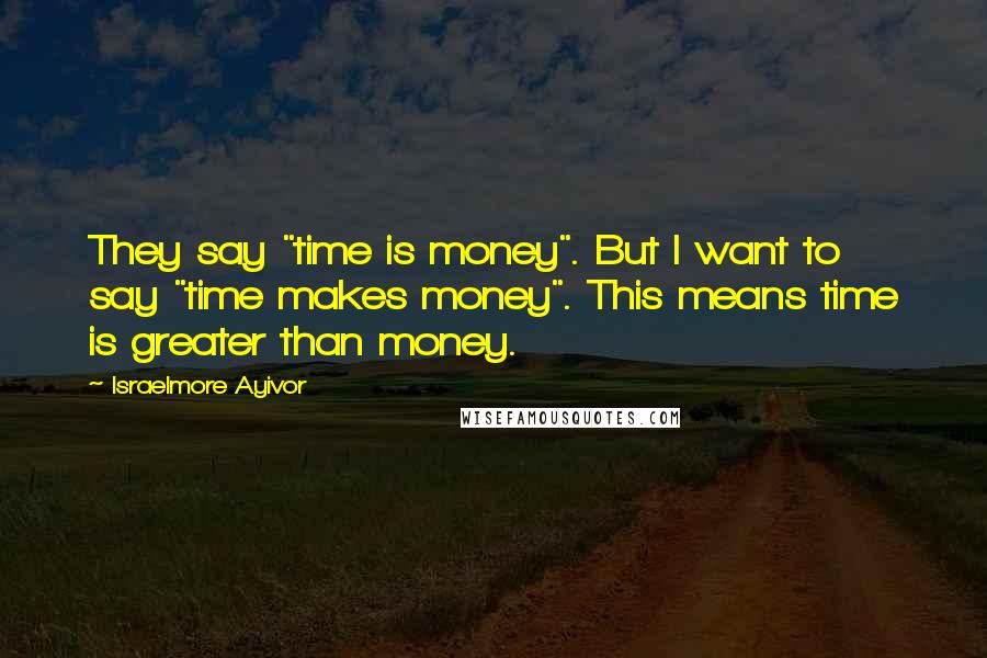 Israelmore Ayivor Quotes: They say "time is money". But I want to say "time makes money". This means time is greater than money.