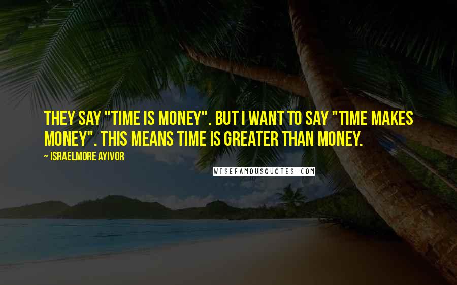 Israelmore Ayivor Quotes: They say "time is money". But I want to say "time makes money". This means time is greater than money.