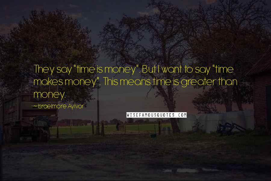 Israelmore Ayivor Quotes: They say "time is money". But I want to say "time makes money". This means time is greater than money.