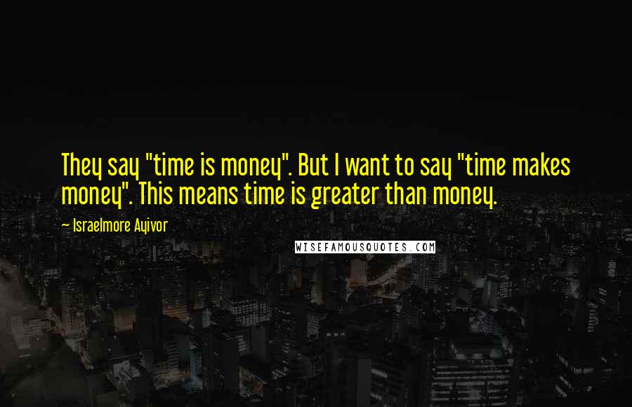 Israelmore Ayivor Quotes: They say "time is money". But I want to say "time makes money". This means time is greater than money.