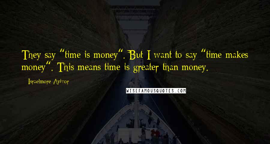 Israelmore Ayivor Quotes: They say "time is money". But I want to say "time makes money". This means time is greater than money.