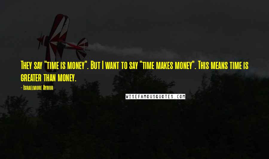 Israelmore Ayivor Quotes: They say "time is money". But I want to say "time makes money". This means time is greater than money.