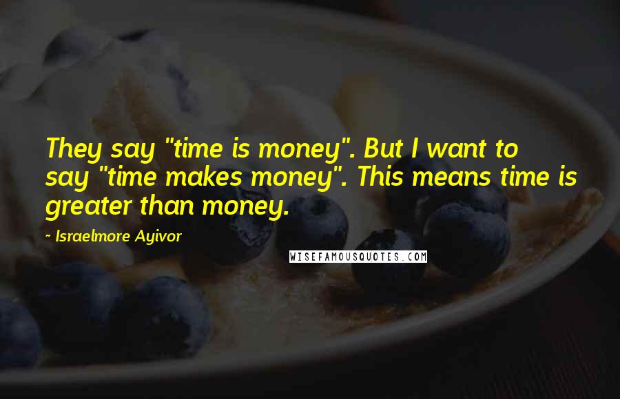 Israelmore Ayivor Quotes: They say "time is money". But I want to say "time makes money". This means time is greater than money.