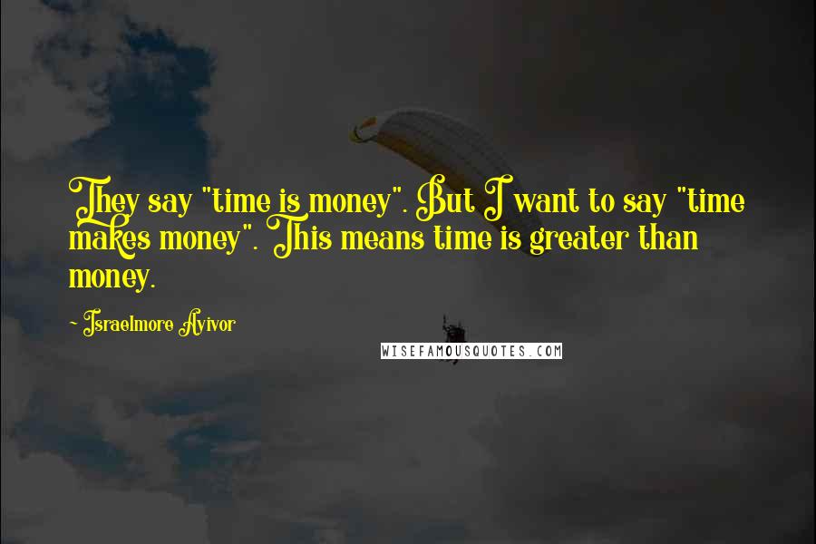 Israelmore Ayivor Quotes: They say "time is money". But I want to say "time makes money". This means time is greater than money.