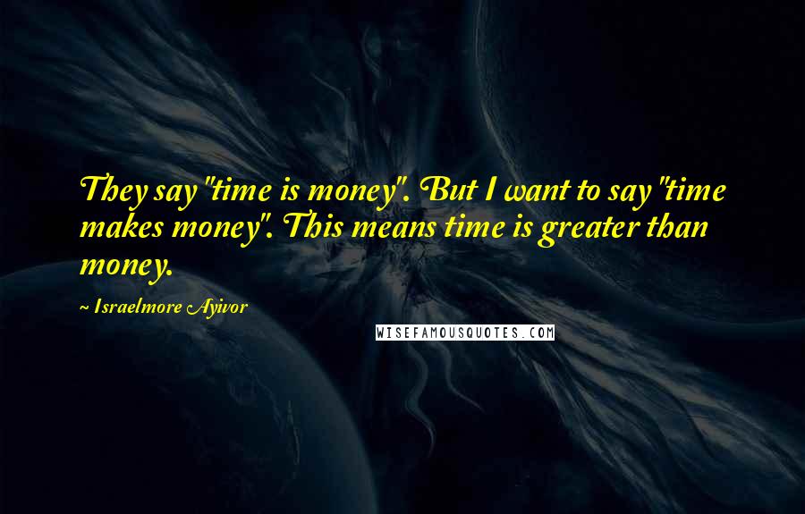 Israelmore Ayivor Quotes: They say "time is money". But I want to say "time makes money". This means time is greater than money.