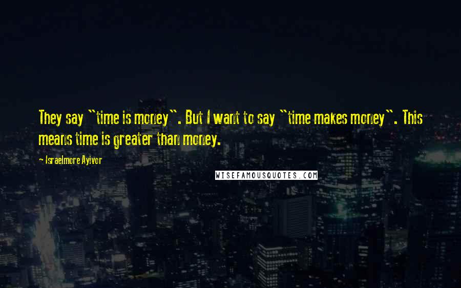 Israelmore Ayivor Quotes: They say "time is money". But I want to say "time makes money". This means time is greater than money.