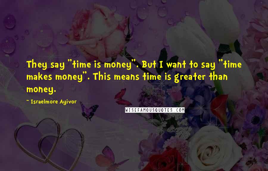 Israelmore Ayivor Quotes: They say "time is money". But I want to say "time makes money". This means time is greater than money.