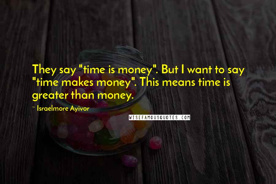 Israelmore Ayivor Quotes: They say "time is money". But I want to say "time makes money". This means time is greater than money.