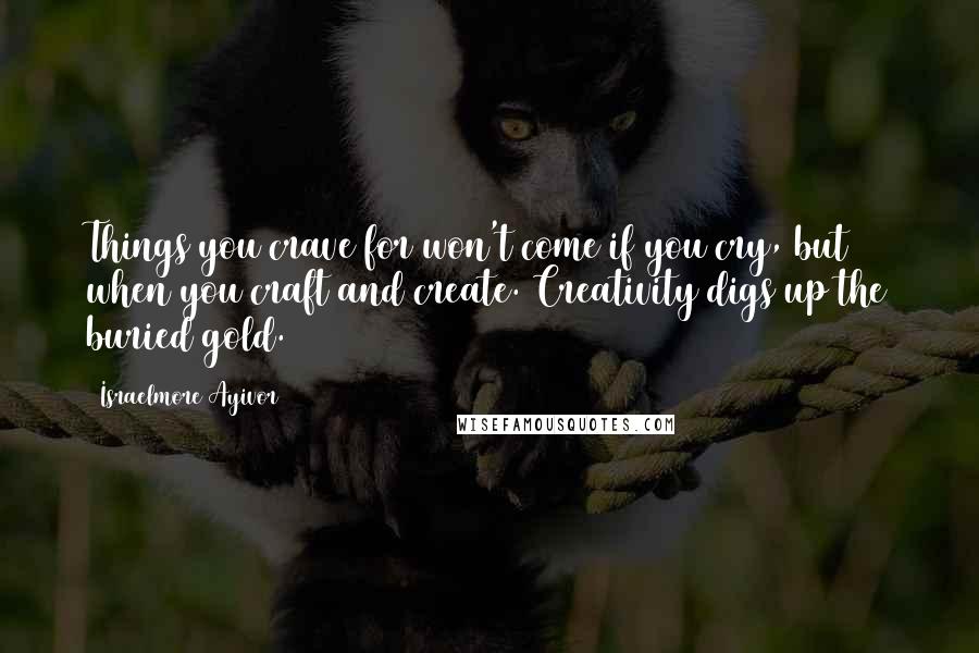 Israelmore Ayivor Quotes: Things you crave for won't come if you cry, but when you craft and create. Creativity digs up the buried gold.