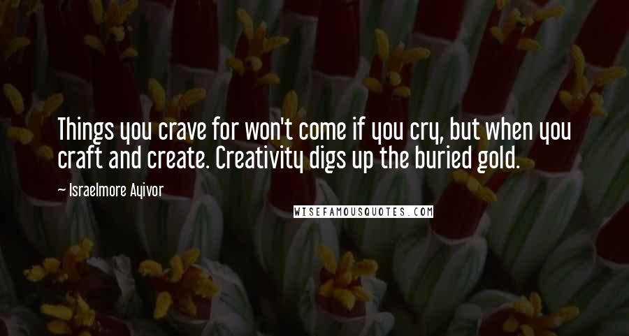 Israelmore Ayivor Quotes: Things you crave for won't come if you cry, but when you craft and create. Creativity digs up the buried gold.