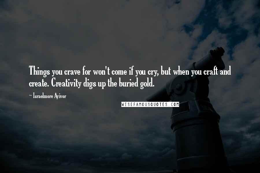 Israelmore Ayivor Quotes: Things you crave for won't come if you cry, but when you craft and create. Creativity digs up the buried gold.