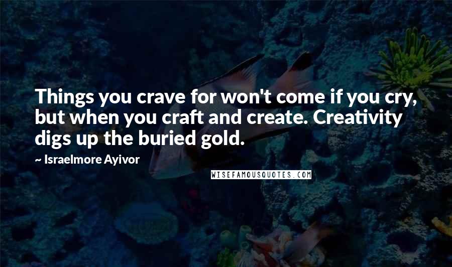 Israelmore Ayivor Quotes: Things you crave for won't come if you cry, but when you craft and create. Creativity digs up the buried gold.