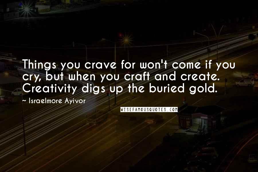 Israelmore Ayivor Quotes: Things you crave for won't come if you cry, but when you craft and create. Creativity digs up the buried gold.