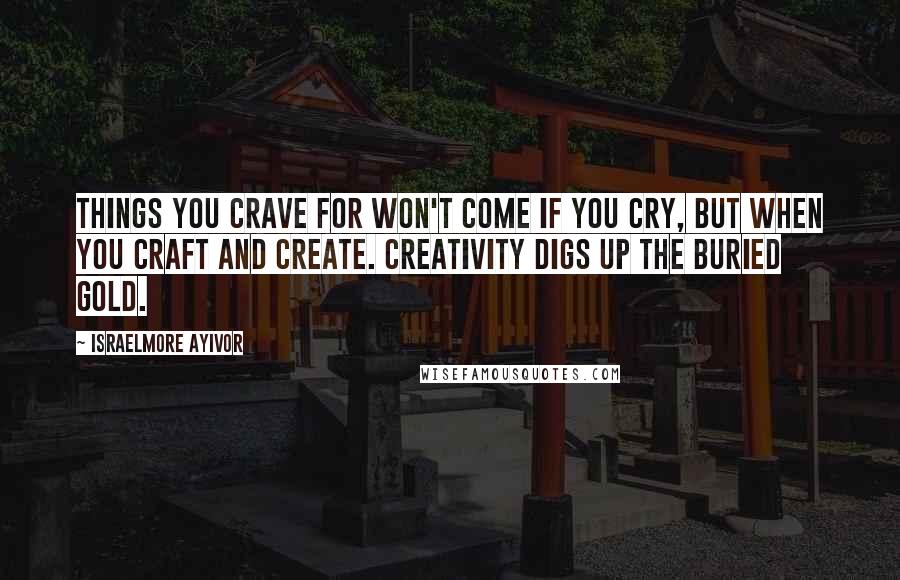 Israelmore Ayivor Quotes: Things you crave for won't come if you cry, but when you craft and create. Creativity digs up the buried gold.