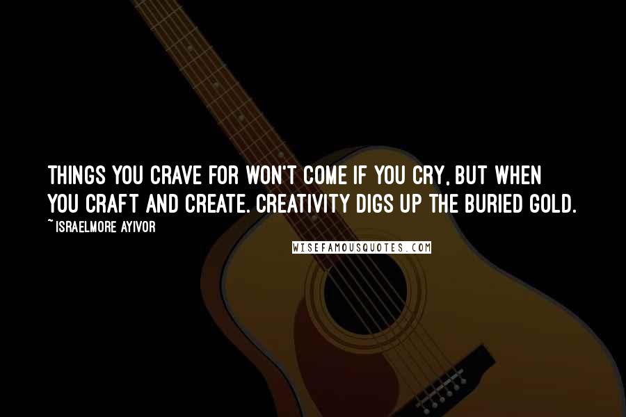 Israelmore Ayivor Quotes: Things you crave for won't come if you cry, but when you craft and create. Creativity digs up the buried gold.