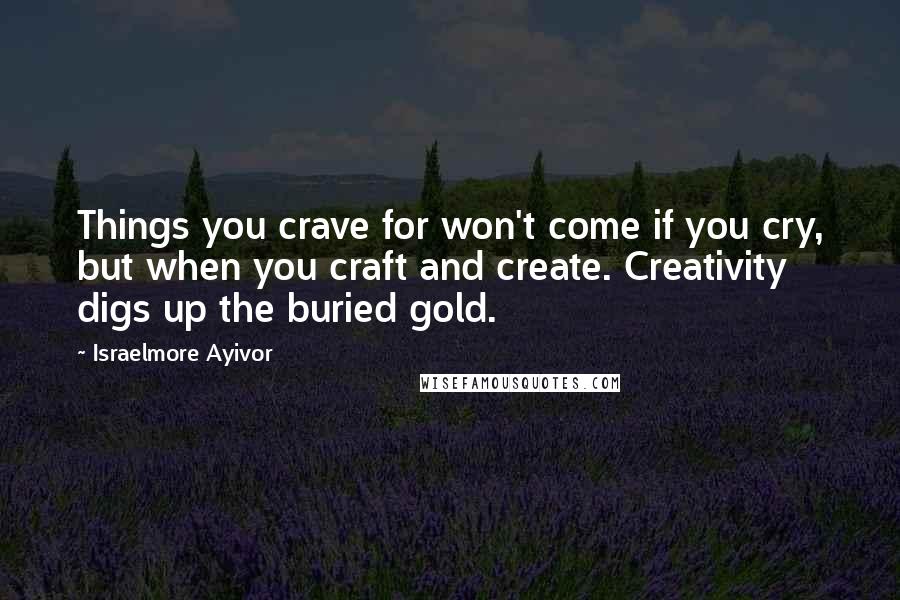 Israelmore Ayivor Quotes: Things you crave for won't come if you cry, but when you craft and create. Creativity digs up the buried gold.