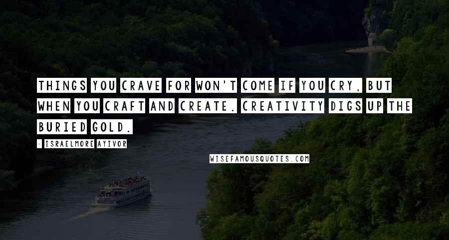 Israelmore Ayivor Quotes: Things you crave for won't come if you cry, but when you craft and create. Creativity digs up the buried gold.