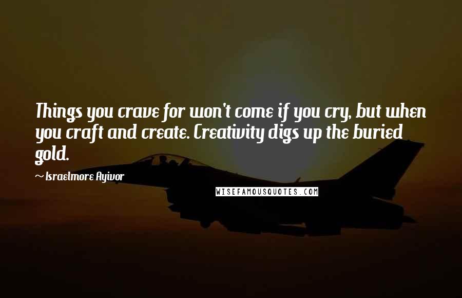 Israelmore Ayivor Quotes: Things you crave for won't come if you cry, but when you craft and create. Creativity digs up the buried gold.