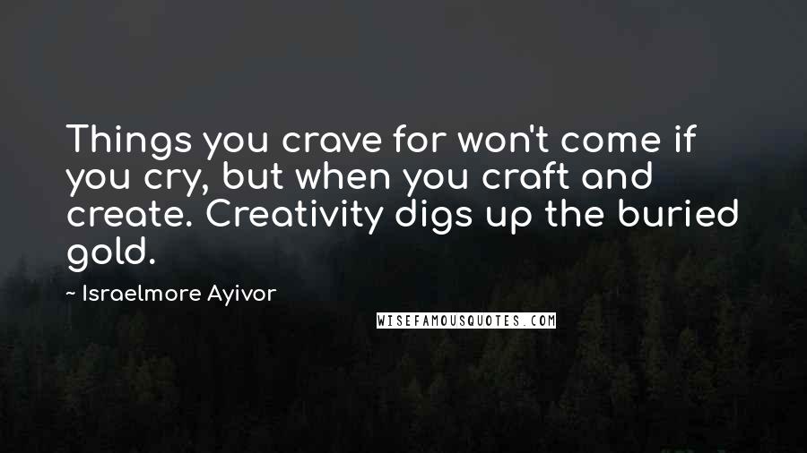 Israelmore Ayivor Quotes: Things you crave for won't come if you cry, but when you craft and create. Creativity digs up the buried gold.