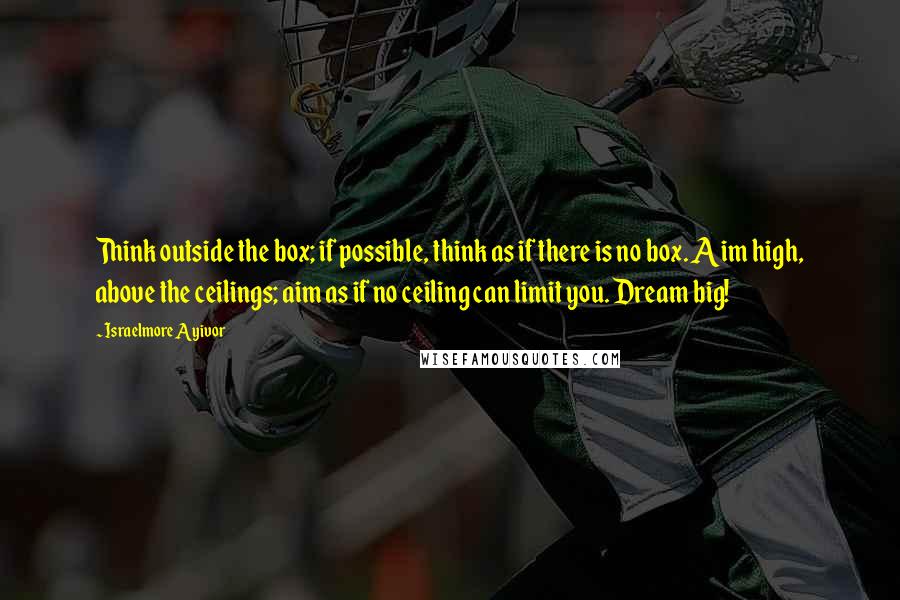 Israelmore Ayivor Quotes: Think outside the box; if possible, think as if there is no box. Aim high, above the ceilings; aim as if no ceiling can limit you. Dream big!