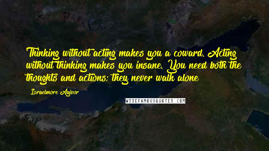 Israelmore Ayivor Quotes: Thinking without acting makes you a coward. Acting without thinking makes you insane. You need both the thoughts and actions; they never walk alone!