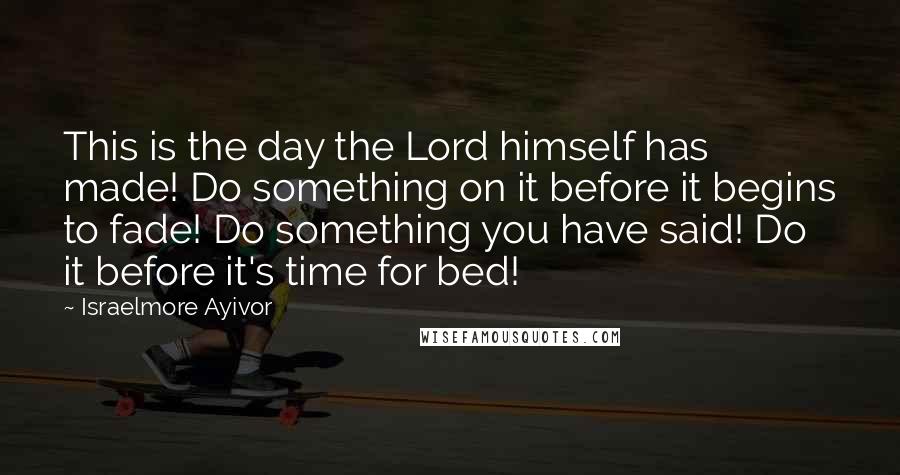 Israelmore Ayivor Quotes: This is the day the Lord himself has made! Do something on it before it begins to fade! Do something you have said! Do it before it's time for bed!