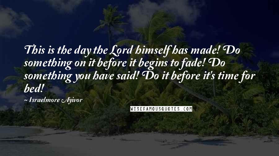 Israelmore Ayivor Quotes: This is the day the Lord himself has made! Do something on it before it begins to fade! Do something you have said! Do it before it's time for bed!