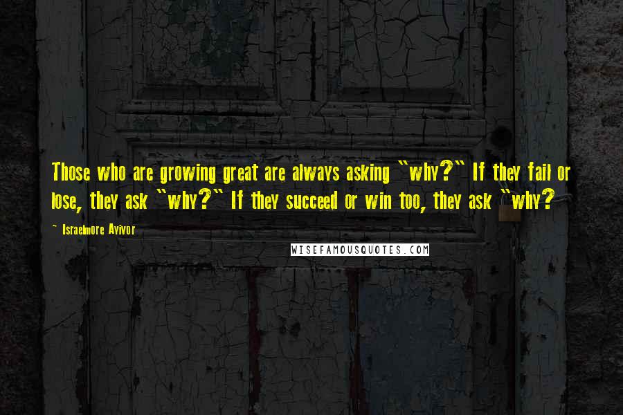 Israelmore Ayivor Quotes: Those who are growing great are always asking "why?" If they fail or lose, they ask "why?" If they succeed or win too, they ask "why?