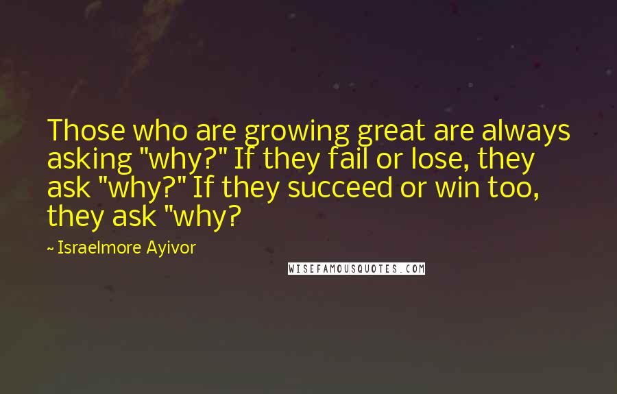 Israelmore Ayivor Quotes: Those who are growing great are always asking "why?" If they fail or lose, they ask "why?" If they succeed or win too, they ask "why?