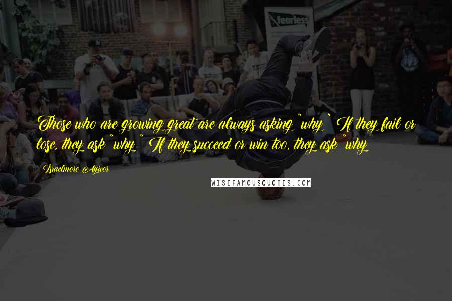 Israelmore Ayivor Quotes: Those who are growing great are always asking "why?" If they fail or lose, they ask "why?" If they succeed or win too, they ask "why?