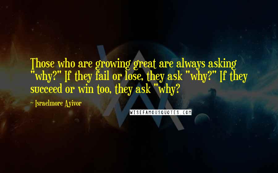 Israelmore Ayivor Quotes: Those who are growing great are always asking "why?" If they fail or lose, they ask "why?" If they succeed or win too, they ask "why?
