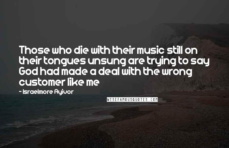 Israelmore Ayivor Quotes: Those who die with their music still on their tongues unsung are trying to say God had made a deal with the wrong customer like me