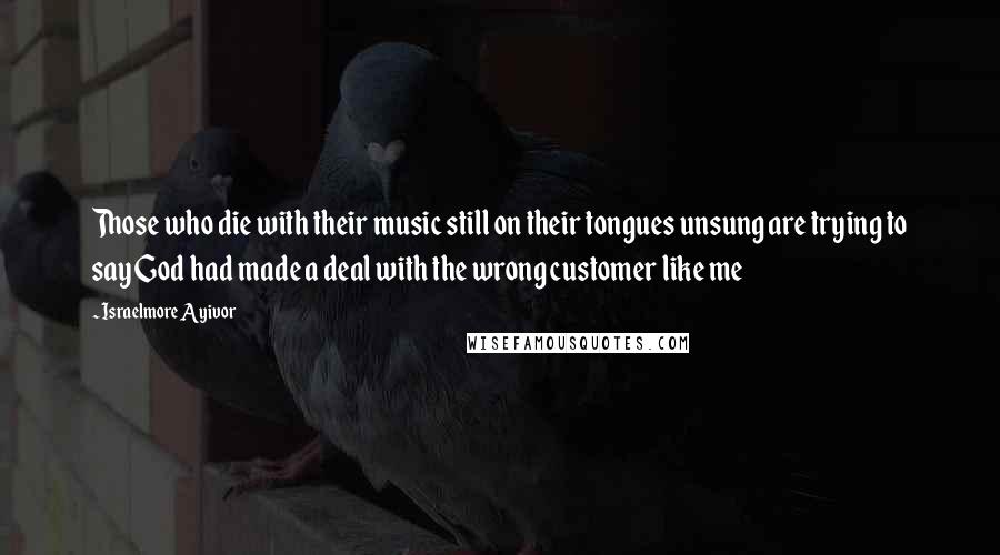 Israelmore Ayivor Quotes: Those who die with their music still on their tongues unsung are trying to say God had made a deal with the wrong customer like me