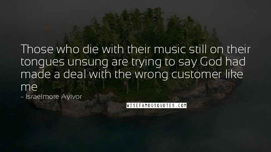 Israelmore Ayivor Quotes: Those who die with their music still on their tongues unsung are trying to say God had made a deal with the wrong customer like me