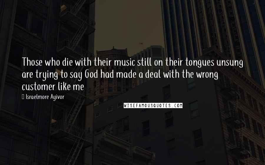 Israelmore Ayivor Quotes: Those who die with their music still on their tongues unsung are trying to say God had made a deal with the wrong customer like me