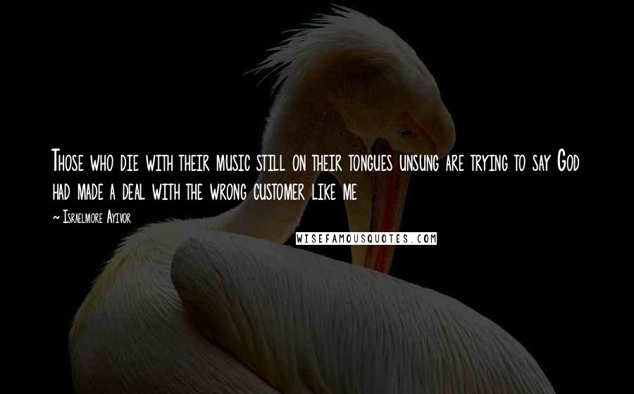 Israelmore Ayivor Quotes: Those who die with their music still on their tongues unsung are trying to say God had made a deal with the wrong customer like me