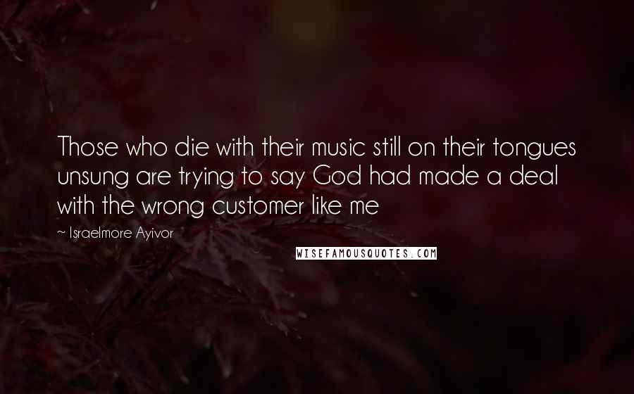 Israelmore Ayivor Quotes: Those who die with their music still on their tongues unsung are trying to say God had made a deal with the wrong customer like me